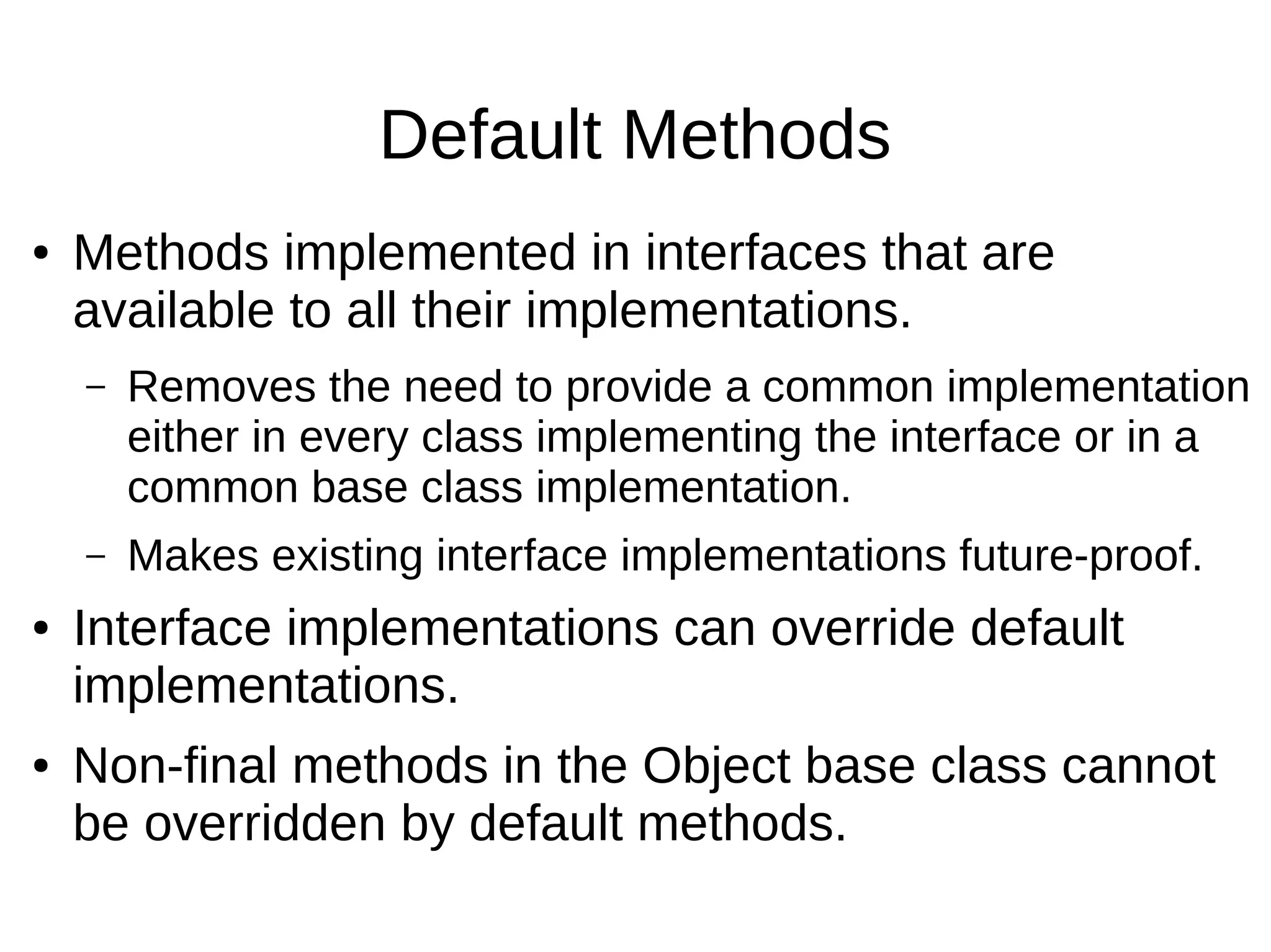 Default Methods ● Methods implemented in interfaces that are available to all their implementations. – Removes the need to provide a common implementation either in every class implementing the interface or in a common base class implementation. – Makes existing interface implementations future-proof. ● Interface implementations can override default implementations. ● Non-final methods in the Object base class cannot be overridden by default methods. 