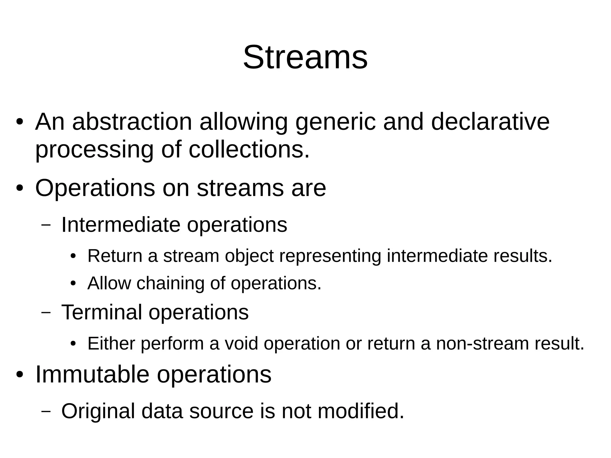 Streams ● An abstraction allowing generic and declarative processing of collections. ● Operations on streams are – Intermediate operations ● Return a stream object representing intermediate results. ● Allow chaining of operations. – Terminal operations ● Either perform a void operation or return a non-stream result. ● Immutable operations – Original data source is not modified. 