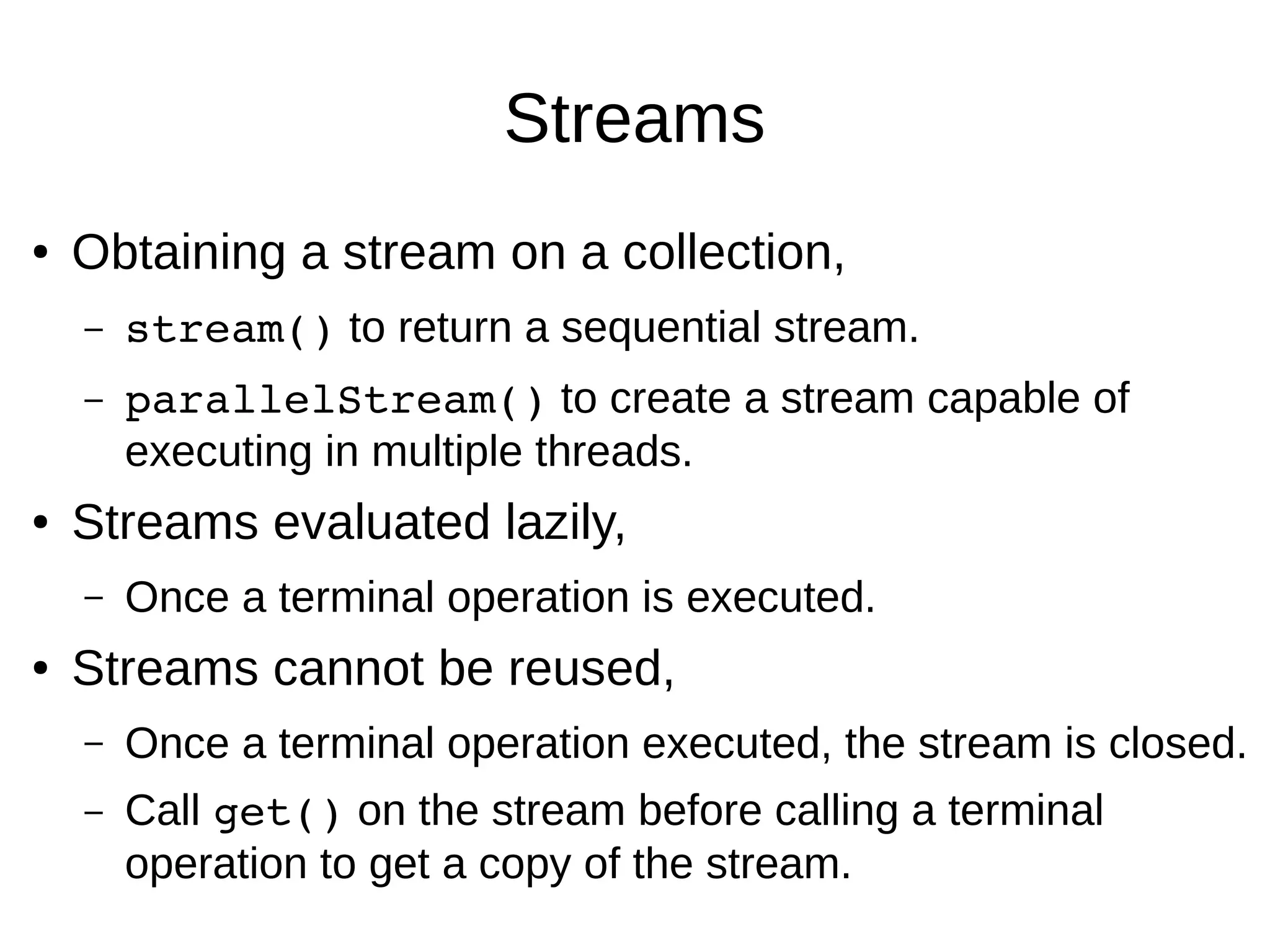 Streams ● Obtaining a stream on a collection, – stream() to return a sequential stream. – parallelStream() to create a stream capable of executing in multiple threads. ● Streams evaluated lazily, – Once a terminal operation is executed. ● Streams cannot be reused, – Once a terminal operation executed, the stream is closed. – Call get() on the stream before calling a terminal operation to get a copy of the stream. 