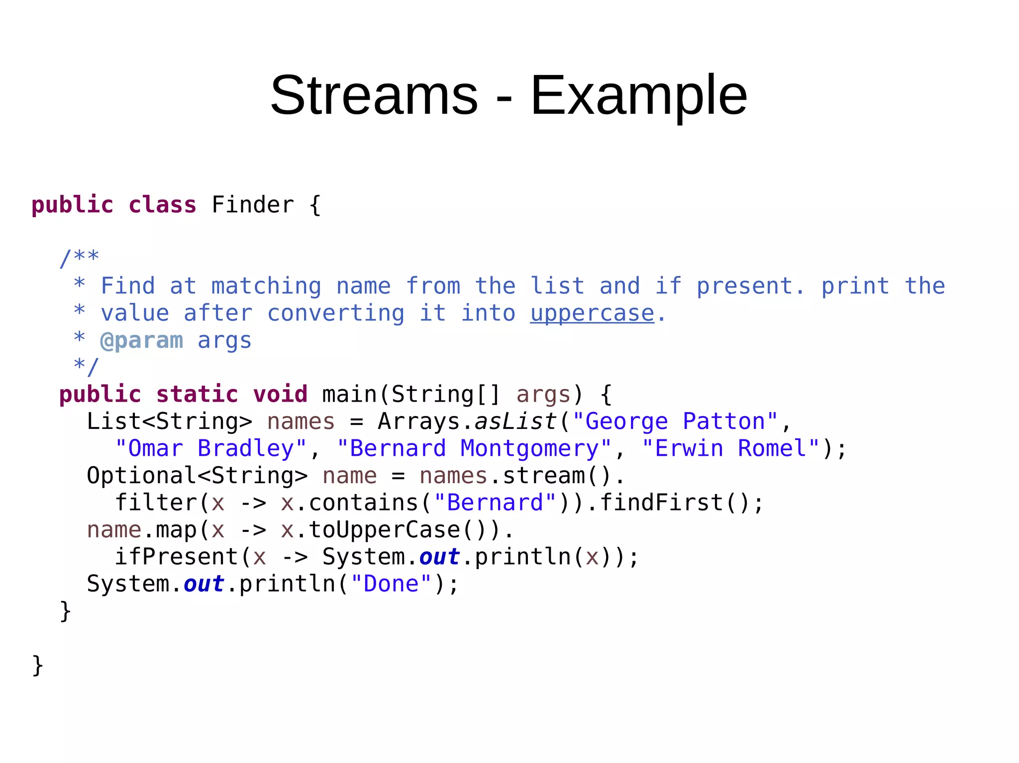 Streams - Example public class Finder { /** * Find at matching name from the list and if present. print the * value after converting it into uppercase. * @param args */ public static void main(String[] args) { List<String> names = Arrays.asList("George Patton", "Omar Bradley", "Bernard Montgomery", "Erwin Romel"); Optional<String> name = names.stream(). filter(x -> x.contains("Bernard")).findFirst(); name.map(x -> x.toUpperCase()). ifPresent(x -> System.out.println(x)); System.out.println("Done"); } } 