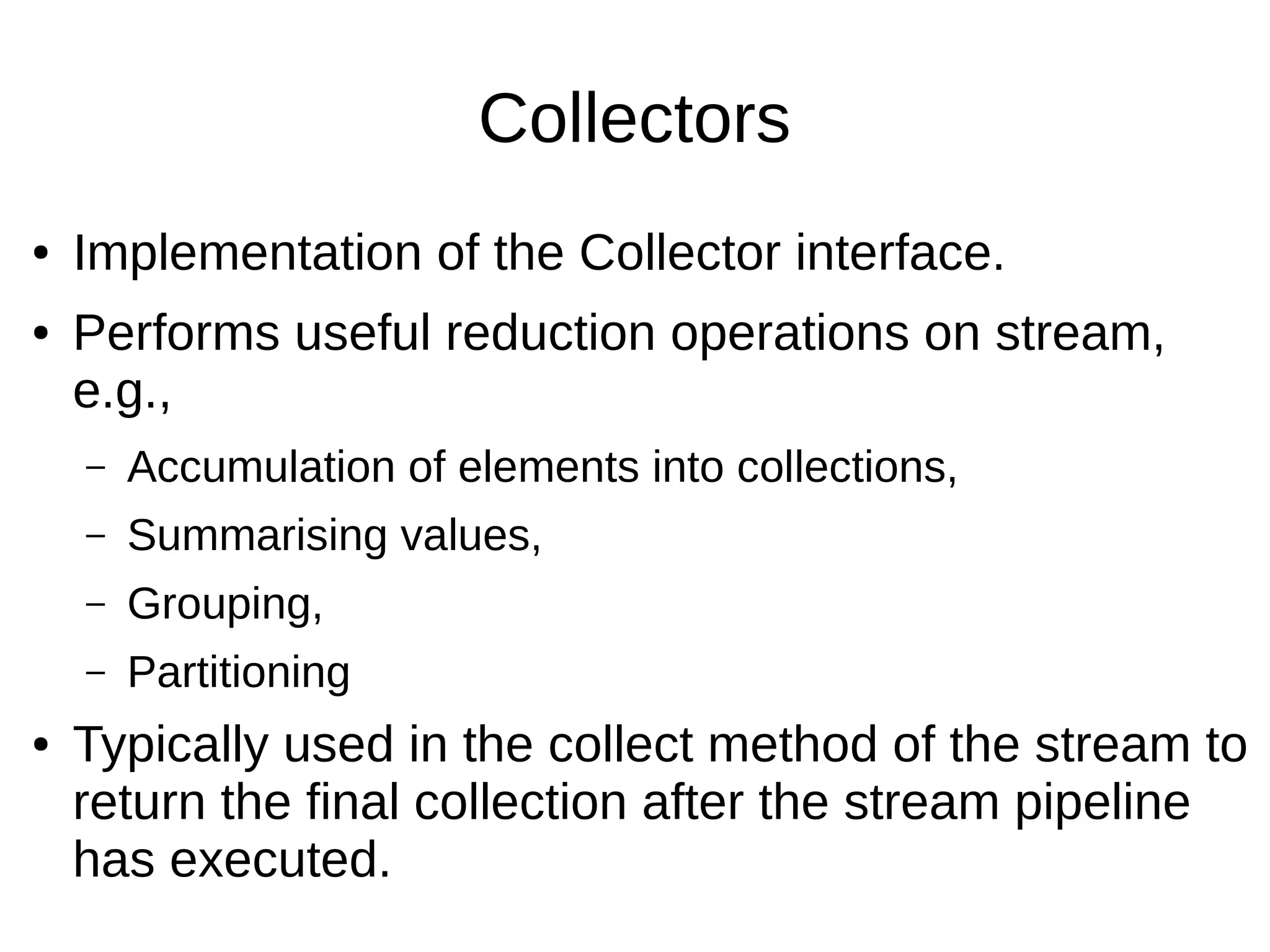 Collectors ● Implementation of the Collector interface. ● Performs useful reduction operations on stream, e.g., – Accumulation of elements into collections, – Summarising values, – Grouping, – Partitioning ● Typically used in the collect method of the stream to return the final collection after the stream pipeline has executed. 