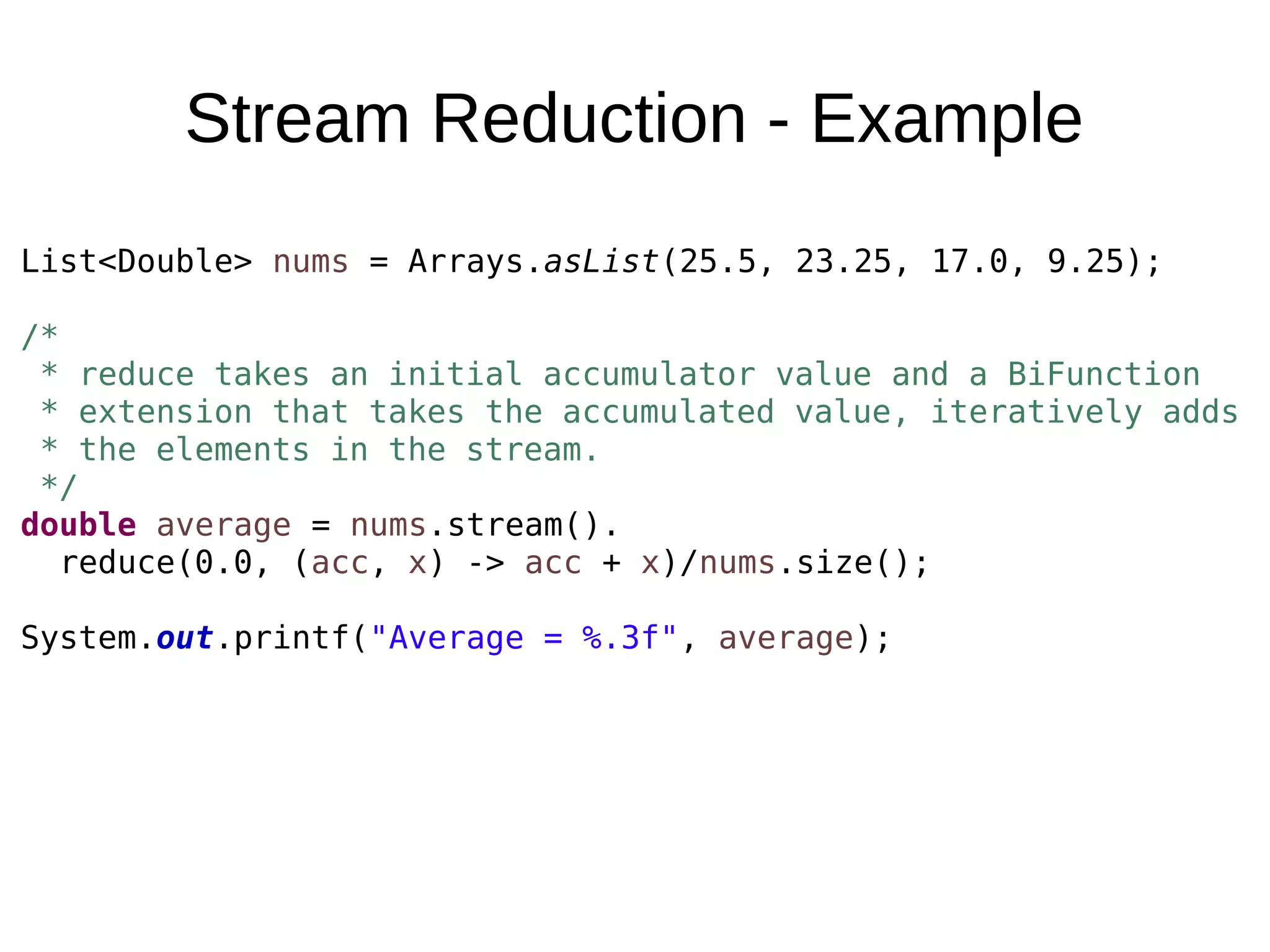 Stream Reduction - Example List<Double> nums = Arrays.asList(25.5, 23.25, 17.0, 9.25); /* * reduce takes an initial accumulator value and a BiFunction * extension that takes the accumulated value, iteratively adds * the elements in the stream. */ double average = nums.stream(). reduce(0.0, (acc, x) -> acc + x)/nums.size(); System.out.printf("Average = %.3f", average); 