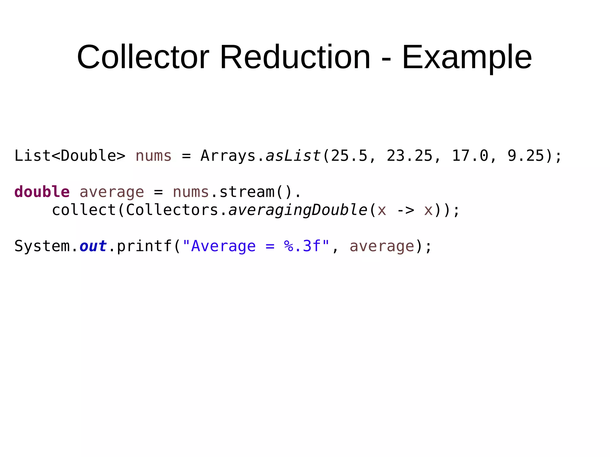 Collector Reduction - Example List<Double> nums = Arrays.asList(25.5, 23.25, 17.0, 9.25); double average = nums.stream(). collect(Collectors.averagingDouble(x -> x)); System.out.printf("Average = %.3f", average); 