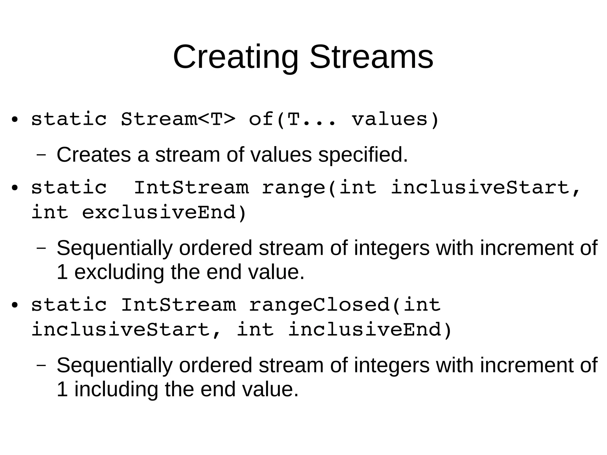 Creating Streams ● static Stream<T> of(T... values) – Creates a stream of values specified. ● static  IntStream range(int inclusiveStart,  int exclusiveEnd) – Sequentially ordered stream of integers with increment of 1 excluding the end value. ● static IntStream rangeClosed(int  inclusiveStart, int inclusiveEnd) – Sequentially ordered stream of integers with increment of 1 including the end value. 