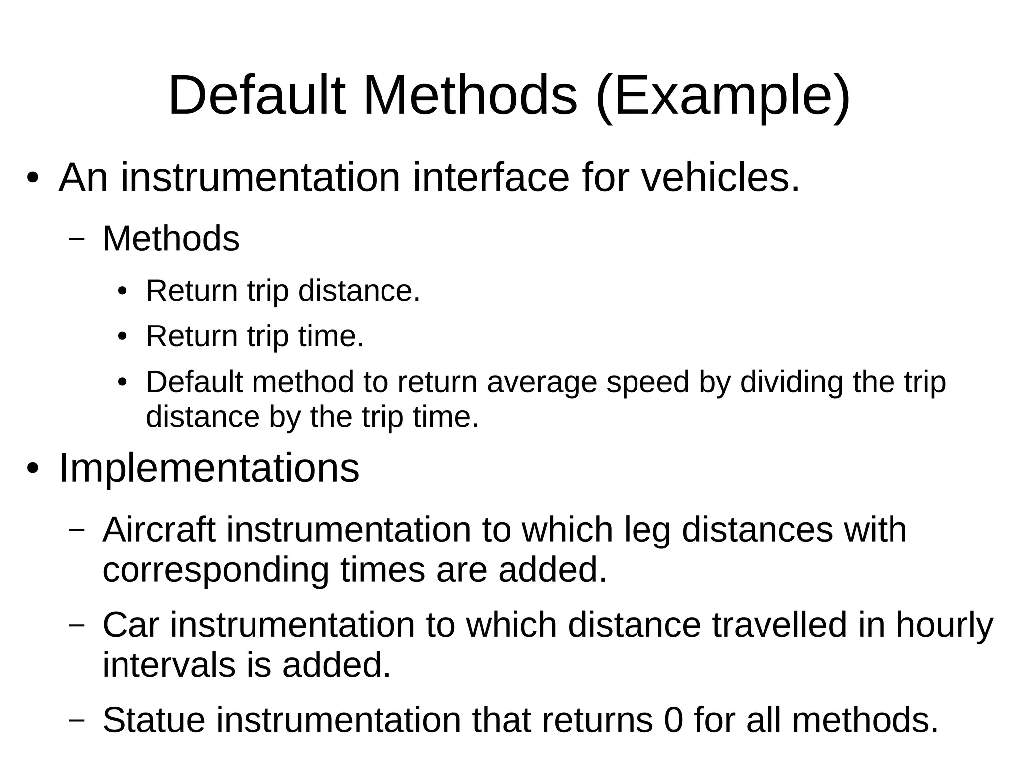 Default Methods (Example) ● An instrumentation interface for vehicles. – Methods ● Return trip distance. ● Return trip time. ● Default method to return average speed by dividing the trip distance by the trip time. ● Implementations – Aircraft instrumentation to which leg distances with corresponding times are added. – Car instrumentation to which distance travelled in hourly intervals is added. – Statue instrumentation that returns 0 for all methods. 