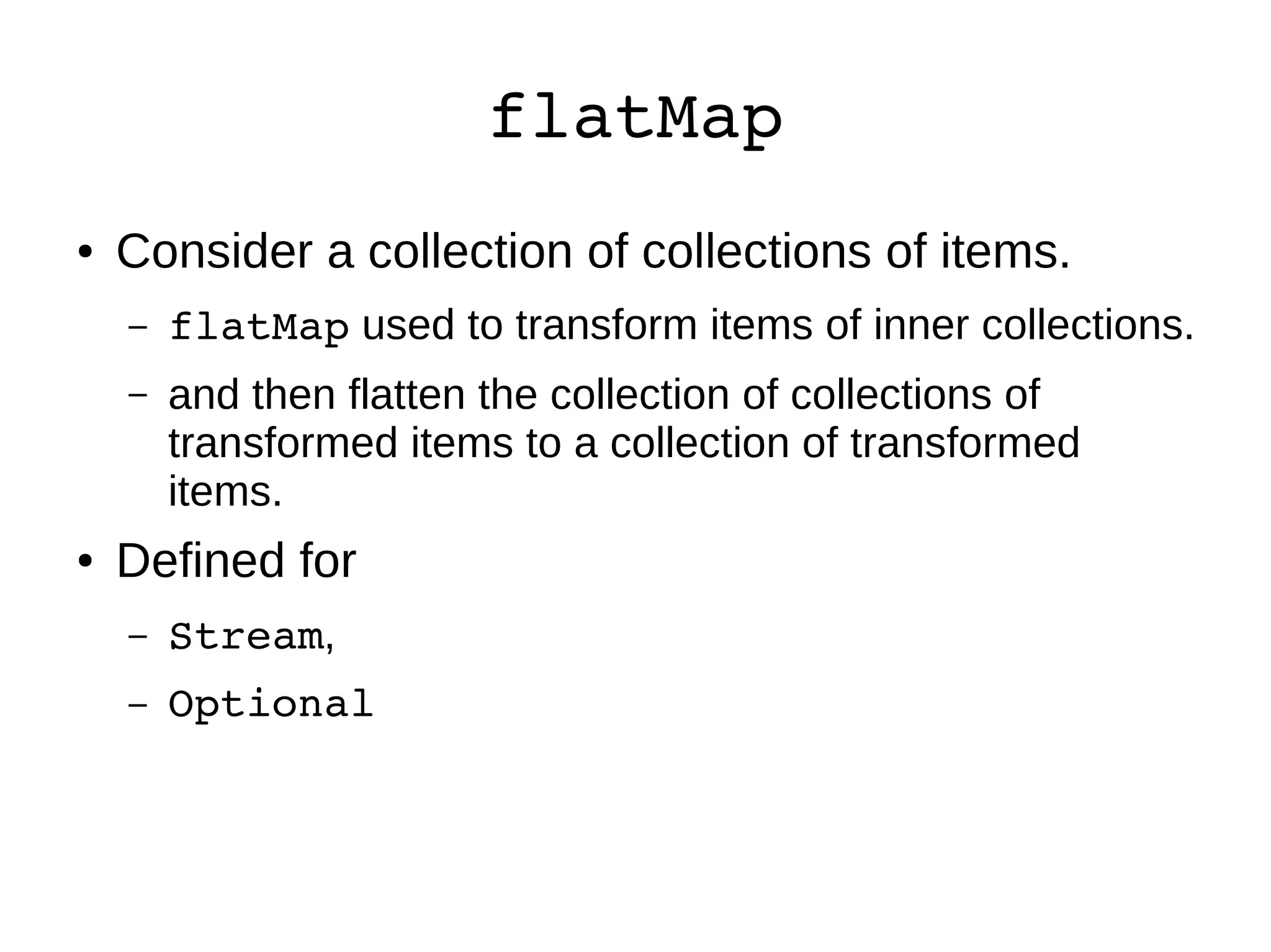 flatMap ● Consider a collection of collections of items. – flatMap used to transform items of inner collections. – and then flatten the collection of collections of transformed items to a collection of transformed items. ● Defined for – Stream, – Optional 
