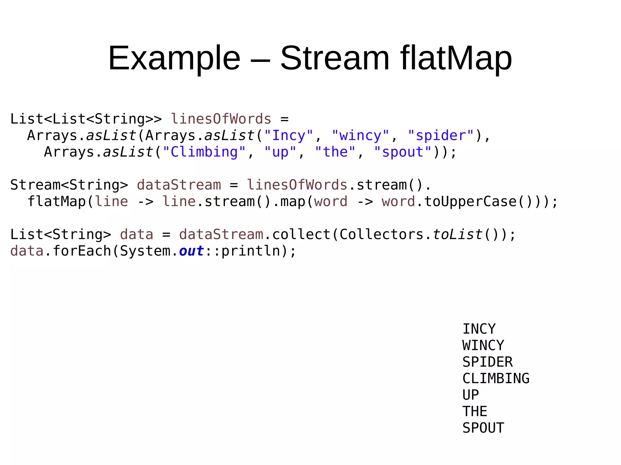 Example – Stream flatMap List<List<String>> linesOfWords = Arrays.asList(Arrays.asList("Incy", "wincy", "spider"), Arrays.asList("Climbing", "up", "the", "spout")); Stream<String> dataStream = linesOfWords.stream(). flatMap(line -> line.stream().map(word -> word.toUpperCase())); List<String> data = dataStream.collect(Collectors.toList()); data.forEach(System.out::println); INCY WINCY SPIDER CLIMBING UP THE SPOUT 