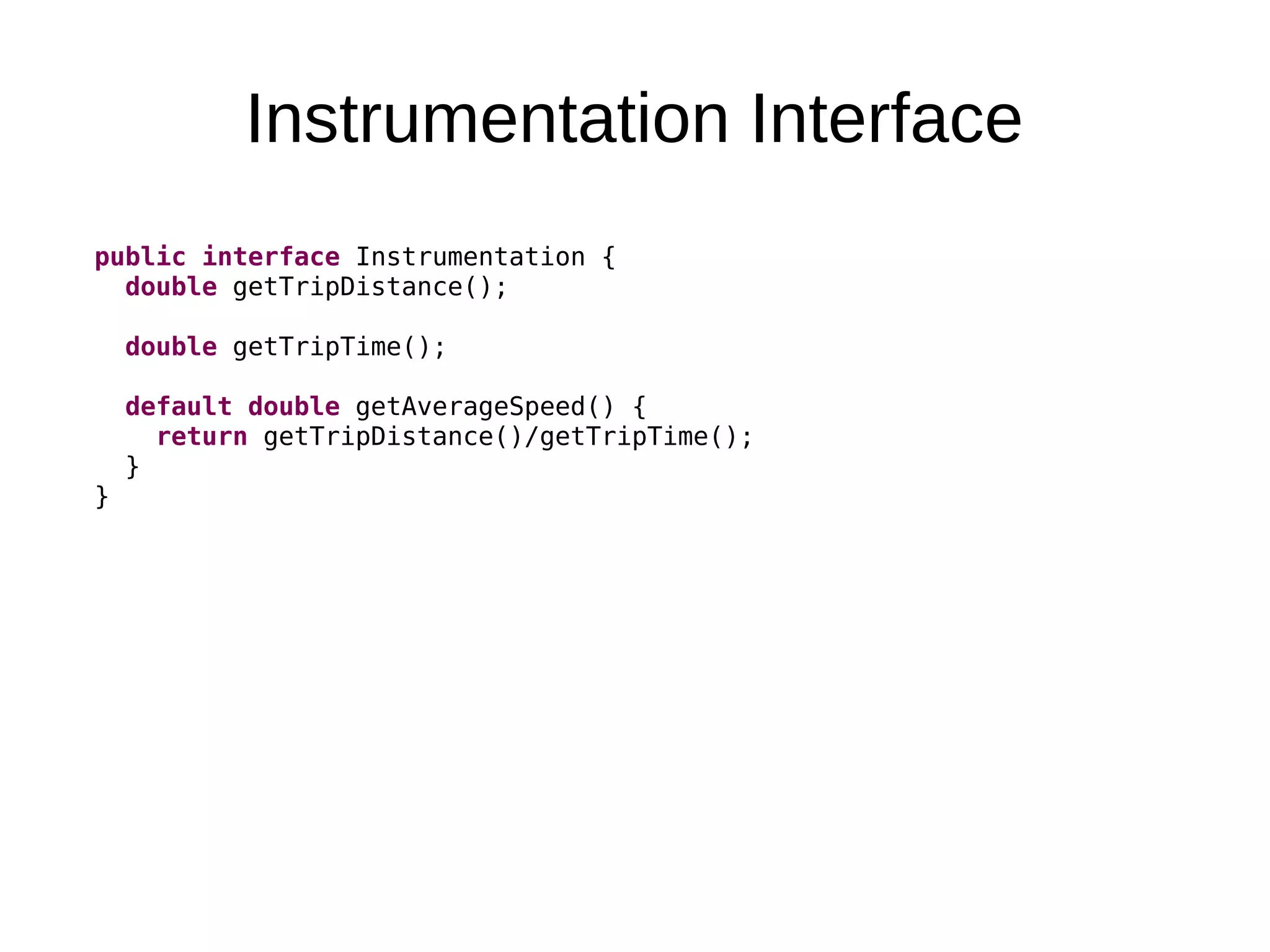 Instrumentation Interface public interface Instrumentation { double getTripDistance(); double getTripTime(); default double getAverageSpeed() { return getTripDistance()/getTripTime(); } } 