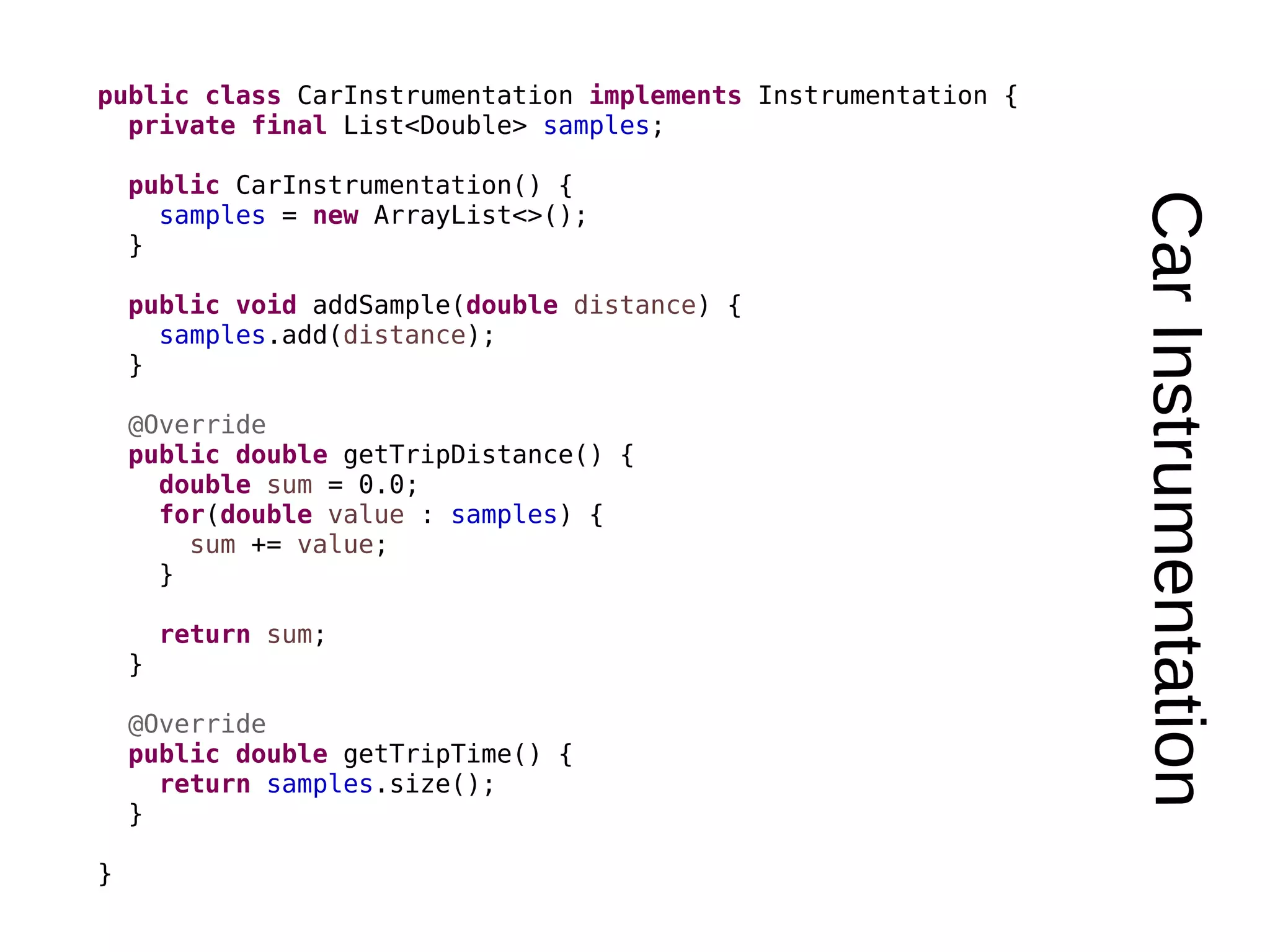 CarInstrumentation public class CarInstrumentation implements Instrumentation { private final List<Double> samples; public CarInstrumentation() { samples = new ArrayList<>(); } public void addSample(double distance) { samples.add(distance); } @Override public double getTripDistance() { double sum = 0.0; for(double value : samples) { sum += value; } return sum; } @Override public double getTripTime() { return samples.size(); } } 