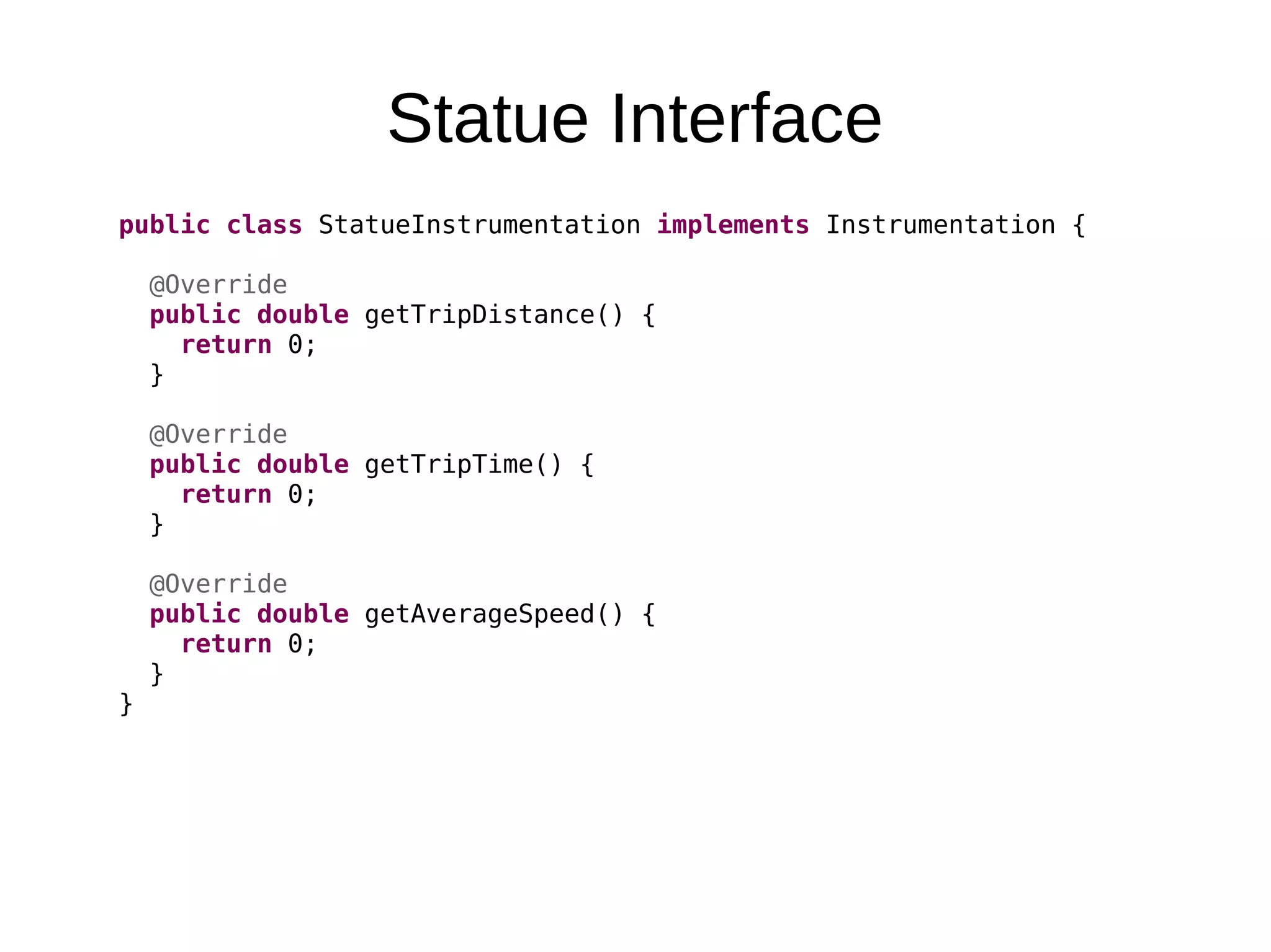 Statue Interface public class StatueInstrumentation implements Instrumentation { @Override public double getTripDistance() { return 0; } @Override public double getTripTime() { return 0; } @Override public double getAverageSpeed() { return 0; } } 