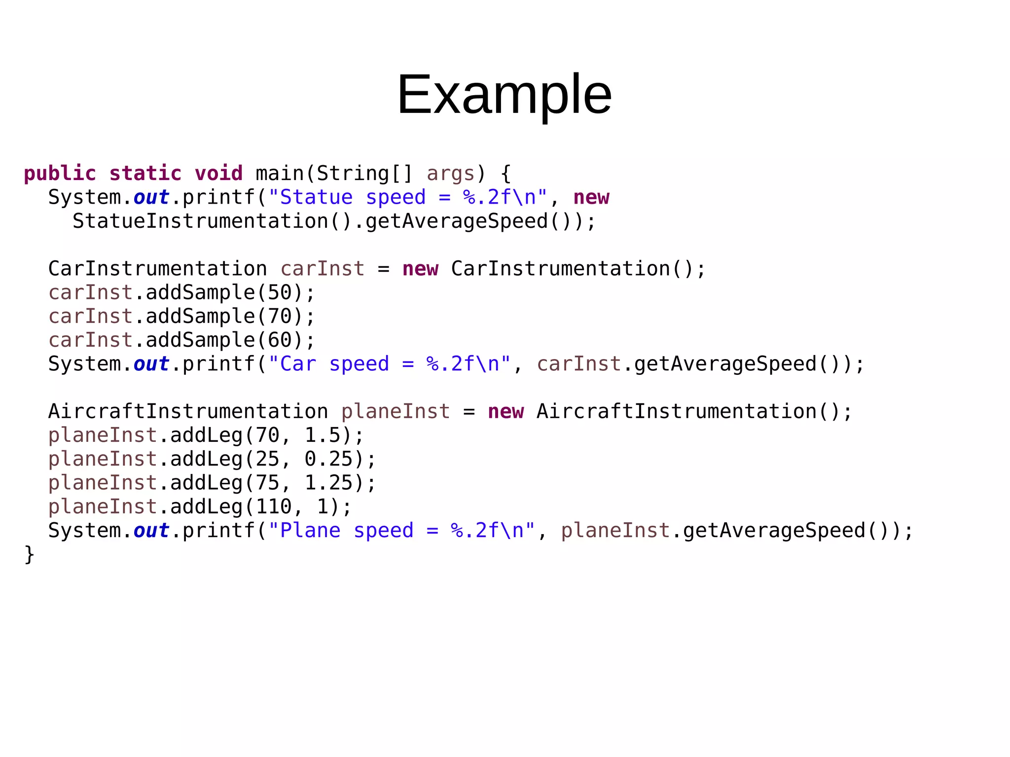 Example public static void main(String[] args) { System.out.printf("Statue speed = %.2fn", new StatueInstrumentation().getAverageSpeed()); CarInstrumentation carInst = new CarInstrumentation(); carInst.addSample(50); carInst.addSample(70); carInst.addSample(60); System.out.printf("Car speed = %.2fn", carInst.getAverageSpeed()); AircraftInstrumentation planeInst = new AircraftInstrumentation(); planeInst.addLeg(70, 1.5); planeInst.addLeg(25, 0.25); planeInst.addLeg(75, 1.25); planeInst.addLeg(110, 1); System.out.printf("Plane speed = %.2fn", planeInst.getAverageSpeed()); } 