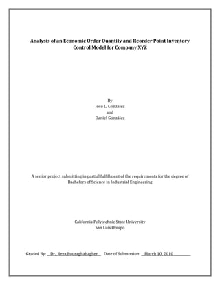 Analysis of an Economic Order Quantity and Reorder Point Inventory
Control Model for Company XYZ
By
Jose L. Gonzalez
and
Daniel González
A senior project submitting in partial fulfillment of the requirements for the degree of
Bachelors of Science in Industrial Engineering
California Polytechnic State University
San Luis Obispo
Graded By: __Dr._Reza Pouraghabagher__ Date of Submission: __March 10, 2010___________
 