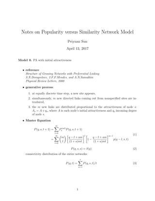 Notes on Popularity versus Similarity Network Model
Peiyuan Sun
April 13, 2017
Model 0. PA with initial attractiveness
• reference
Structure of Growing Networks with Preferential Linking
S.N.Dorogovtsev, J.F.F.Mendes, and A.N.Samukhin
Physical Review Letters, 2000
• generative process:
1. at equally discrete time step, a new site appears,
2. simultaneously, m new directed links coming out from nonspeciﬁed sites are in-
troduced,
3. the m new links are distributed proportional to the attractiveness of node s:
As = A + qs, where A is each node’s initial attractiveness and qs incoming degree
of node s.
• Master Equation
P(q, s, t + 1) =
m
l=0
P(ml)
s P(q, s, t + 1)
=
m
l=0
m
l
q − l + am
(1 + a)mt
l
1 −
q − l + am
(1 + a)mt
m−l
p(q − l, s, t)
(1)
P(q, s, s) = δ(q) (2)
connectivity distribution of the entire networks:
P(q, t) =
t
u=1
P(q, s, t)/t (3)
1
 