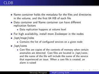 CLDB
Name container holds the metadata for the les and directories
in the volume, and the rst 64 KB of each le
Data container and Name container can have dierent
replication factors
Data replication happens at volume level
For high availability, install more Zookeeper in the nodes
/opt/mapr/roles
Contains the list of congured services on a given node
/opt/cores
Core les are copies of the contents of memory when certain
anomalies are detected. Core les are located in /opt/cores,
and the name of the le will include the name of the service
that experienced an issue. When a core le is created, an
alarm is raised
Selvaraaju Murugesan MapR Learning Guide
 