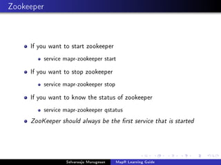 Zookeeper
If you want to start zookeeper
service mapr-zookeeper start
If you want to stop zookeeper
service mapr-zookeeper stop
If you want to know the status of zookeeper
service mapr-zookeeper qstatus
ZooKeeper should always be the rst service that is started
Selvaraaju Murugesan MapR Learning Guide
 