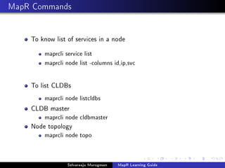 MapR Commands
To know list of services in a node
maprcli service list
maprcli node list -columns id,ip,svc
To list CLDBs
maprcli node listcldbs
CLDB master
maprcli node cldbmaster
Node topology
maprcli node topo
Selvaraaju Murugesan MapR Learning Guide
 
