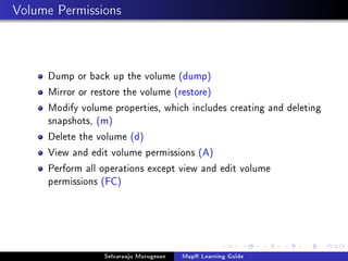 Volume Permissions
Dump or back up the volume (dump)
Mirror or restore the volume (restore)
Modify volume properties, which includes creating and deleting
snapshots, (m)
Delete the volume (d)
View and edit volume permissions (A)
Perform all operations except view and edit volume
permissions (FC)
Selvaraaju Murugesan MapR Learning Guide
 