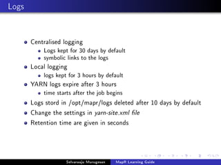 Logs
Centralised logging
Logs kept for 30 days by default
symbolic links to the logs
Local logging
logs kept for 3 hours by default
YARN logs expire after 3 hours
time starts after the job begins
Logs stord in /opt/mapr/logs deleted after 10 days by default
Change the settings in yarn-site.xml le
Retention time are given in seconds
Selvaraaju Murugesan MapR Learning Guide
 