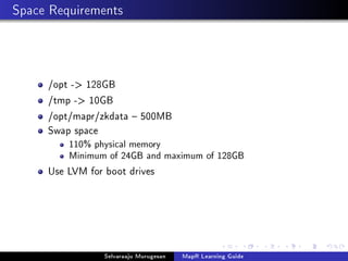 Space Requirements
/opt - 128GB
/tmp - 10GB
/opt/mapr/zkdata  500MB
Swap space
110% physical memory
Minimum of 24GB and maximum of 128GB
Use LVM for boot drives
Selvaraaju Murugesan MapR Learning Guide
 