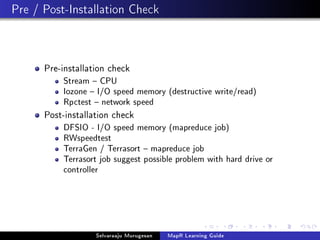 Pre / Post-Installation Check
Pre-installation check
Stream  CPU
Iozone  I/O speed memory (destructive write/read)
Rpctest  network speed
Post-installation check
DFSIO - I/O speed memory (mapreduce job)
RWspeedtest
TerraGen / Terrasort  mapreduce job
Terrasort job suggest possible problem with hard drive or
controller
Selvaraaju Murugesan MapR Learning Guide
 