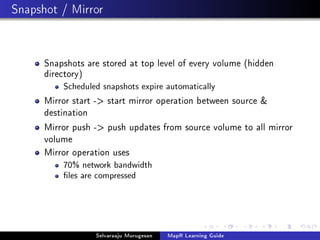 Snapshot / Mirror
Snapshots are stored at top level of every volume (hidden
directory)
Scheduled snapshots expire automatically
Mirror start - start mirror operation between source 
destination
Mirror push - push updates from source volume to all mirror
volume
Mirror operation uses
70% network bandwidth
les are compressed
Selvaraaju Murugesan MapR Learning Guide
 