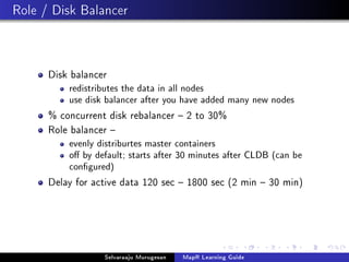 Role / Disk Balancer
Disk balancer
redistributes the data in all nodes
use disk balancer after you have added many new nodes
% concurrent disk rebalancer  2 to 30%
Role balancer 
evenly distriburtes master containers
o by default; starts after 30 minutes after CLDB (can be
congured)
Delay for active data 120 sec  1800 sec (2 min  30 min)
Selvaraaju Murugesan MapR Learning Guide
 