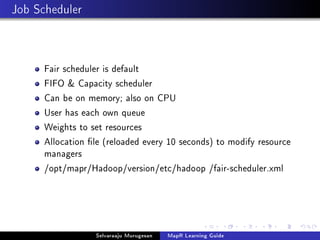 Job Scheduler
Fair scheduler is default
FIFO  Capacity scheduler
Can be on memory; also on CPU
User has each own queue
Weights to set resources
Allocation le (reloaded every 10 seconds) to modify resource
managers
/opt/mapr/Hadoop/version/etc/hadoop /fair-scheduler.xml
Selvaraaju Murugesan MapR Learning Guide
 
