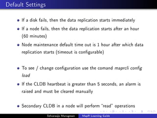 Default Settings
If a disk fails, then the data replication starts immediately
If a node fails, then the data replication starts after an hour
(60 minutes)
Node maintenance default time out is 1 hour after which data
replication starts (timeout is congurable)
To see / change conguration use the comand maprcli cong
load
If the CLDB heartbeat is greater than 5 seconds, an alarm is
raised and must be cleared manually
Secondary CLDB in a node will perform read operations
Selvaraaju Murugesan MapR Learning Guide
 