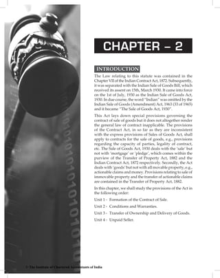 CHAPTER – 2
INTRODUCTION  
The Law relating to this statute was contained in the
Chapter VII of the Indian Contract Act, 1872. Subsequently,
it was separated with the Indian Sale of Goods Bill, which
received its assent on 15th, March 1930. It came into force
on the 1st of July, 1930 as the Indian Sale of Goods Act,
1930. In due course, the word “Indian” was omitted by the
Indian Sale of Goods (Amendment) Act, 1963 (33 of 1965)
and it became “The Sale of Goods Act, 1930”.
This Act lays down special provisions governing the
contract of sale of goods but it does not altogether render
the general law of contract inapplicable. The provisions
of the Contract Act, in so far as they are inconsistent
with the express provisions of Sales of Goods Act, shall
apply to contracts for the sale of goods, e.g., provisions
regarding the capacity of parties, legality of contract,
etc. The Sale of Goods Act, 1930 deals with the ‘sale’ but
not with ‘mortgage’ or ‘pledge’, which comes within the
purview of the Transfer of Property Act, 1882 and the
Indian Contract Act, 1872 respectively. Secondly, the Act
deals with ‘goods’ but not with all movable property, e.g.,
actionable claims and money. Provisions relating to sale of
immovable property and the transfer of actionable claims
are contained in the Transfer of Property Act, 1882.
In this chapter, we shall study the provisions of the Act in
the following order:
Unit 1	-	 Formation of the Contract of Sale.
Unit 2	-	 Conditions and Warranties.
Unit 3	-	 Transfer of Ownership and Delivery of Goods.
Unit 4	-	 Unpaid Seller.
© The Institute of Chartered Accountants of India
 