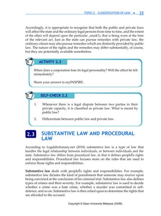 Copyright © Open University Malaysia (OUM)
TOPIC 2 CLASSIFICATION OF LAW ◀ 33
Accordingly, it is appropriate to recognise that both the public and private laws
will affect the state and the ordinary legal persons from time to time, and the extent
of the effect will depend upon the particular „mask‰ that is being worn at the time
of the relevant act. Just as the state can pursue remedies with private law, the
ordinary citizen may also pursue remedies which are distinctly provided by public
law. The nature of the rights and the remedies may differ substantially, of course,
but they are potentially available nonetheless.
SUBSTANTIVE LAW AND PROCEDURAL
LAW
According to Legaldictionary.net (2018) substantive law is a type of law that
handles the legal relationship between individuals, or between individuals and the
state. Substantive law differs from procedural law, in that it defines peopleÊs rights
and responsibilities. Procedural law focuses more on the rules that are used to
enforce those rights and responsibilities.
Substantive law deals with peopleÊs rights and responsibilities. For example,
substantive law dictates the kind of punishment that someone may receive upon
being convicted at the conclusion of his criminal trial. Substantive law also defines
types of crimes and their severity. For example, substantive law is used to decide
whether a crime was a hate crime, whether a murder was committed in self-
defence, and so on. Substantive law is then relied upon to determine the rights that
are afforded to the accused.
2.3
ACTIVITY 2.2
When does a corporation lose its legal personality? Will the effect be felt
immediately?
Share your answer in myINSPIRE.
SELF-CHECK 2.2
Whenever there is a legal dispute between two parties in their
private capacity, it is classified as private law. What is meant by
public law?
Differentiate between public law and private law.
 