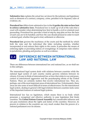Copyright © Open University Malaysia (OUM)
34 ▶ TOPIC 2 CLASSIFICATION OF LAW
Substantive law explains the actual law set down by the judiciary and legislature
such as elements of a contract, company, crime, penalties to be imposed, rules of
evidence, etc.
Procedural law differs from substantive law in that it guides the state on how best
to enforce substantive laws. Procedural law is made up of all of the rules that a
court will consider when determining how best to handle a civil or criminal court
proceeding. Procedural law provides a kind of step by step plan on how the facts
of each case are to be handled, and how the case should proceed in order to reach
a desired goal, whether that goal is trial, settlement or otherwise.
Procedural law governs the machinery of the courts and the methods by which
both the state and the individual (the latter including societies, whether
incorporated or not) enforce their rights in the courts. It prescribes the means of
enforcing rights or providing redress of wrongdoings. It comprises rules relative
to jurisdiction, pleading and practice as well as evidence.
DIFFERENCE BETWEEN INTERNATIONAL
LAW AND NATIONAL LAW
There are differences between international law and national law, as we shall see
in this subtopic.
The international legal system deals with relations between countries while the
national legal system of each country mainly governs relations between its
citizens. It is easy to think of international law as laws that relate to war and peace,
control of international aggression and the peacekeeping efforts of the United
Nations. These are certainly matters that involve international law. They are,
perhaps, one of the most important areas of international law. Unfortunately, these
areas are also some of most difficult in terms of effectiveness. For the international
legal system, dealing in general with legal relations between countries lacks some
of the important features of national legal systems.
International law has no legislature, which means there is no body which
possesses a recognised and effective authority to pass legislation that binds
countries. The United Nations General Assembly has considerable influence and
can pass resolutions about the rights and duties of the countries. However, its
powers in relation to the countries are very much weaker than the powers of a
national parliament over its citizens.
2.4
 