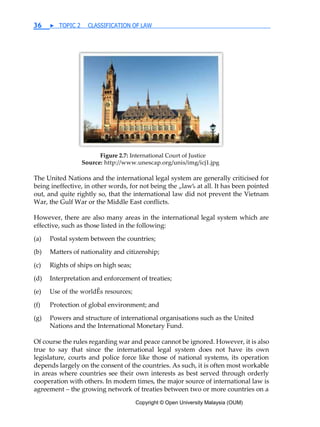 Copyright © Open University Malaysia (OUM)
36 ▶ TOPIC 2 CLASSIFICATION OF LAW
Figure 2.7: International Court of Justice
Source: http://www.unescap.org/unis/img/icj1.jpg
The United Nations and the international legal system are generally criticised for
being ineffective, in other words, for not being the „law‰ at all. It has been pointed
out, and quite rightly so, that the international law did not prevent the Vietnam
War, the Gulf War or the Middle East conflicts.
However, there are also many areas in the international legal system which are
effective, such as those listed in the following:
(a) Postal system between the countries;
(b) Matters of nationality and citizenship;
(c) Rights of ships on high seas;
(d) Interpretation and enforcement of treaties;
(e) Use of the worldÊs resources;
(f) Protection of global environment; and
(g) Powers and structure of international organisations such as the United
Nations and the International Monetary Fund.
Of course the rules regarding war and peace cannot be ignored. However, it is also
true to say that since the international legal system does not have its own
legislature, courts and police force like those of national systems, its operation
depends largely on the consent of the countries. As such, it is often most workable
in areas where countries see their own interests as best served through orderly
cooperation with others. In modern times, the major source of international law is
agreement – the growing network of treaties between two or more countries on a
 