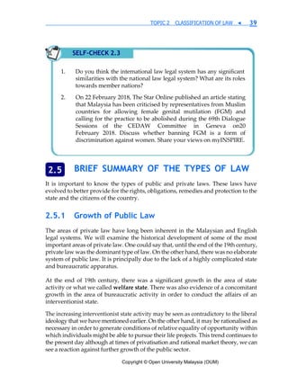 Copyright © Open University Malaysia (OUM)
TOPIC 2 CLASSIFICATION OF LAW ◀ 39
BRIEF SUMMARY OF THE TYPES OF LAW
It is important to know the types of public and private laws. These laws have
evolved to better provide for the rights, obligations, remedies and protection to the
state and the citizens of the country.
2.5.1 Growth of Public Law
The areas of private law have long been inherent in the Malaysian and English
legal systems. We will examine the historical development of some of the most
important areas of private law. One could say that, until the end of the 19th century,
private law was the dominant type of law. On the other hand, there was no elaborate
system of public law. It is principally due to the lack of a highly complicated state
and bureaucratic apparatus.
At the end of 19th century, there was a significant growth in the area of state
activity or what we called welfare state. There was also evidence of a concomitant
growth in the area of bureaucratic activity in order to conduct the affairs of an
interventionist state.
The increasing interventionist state activity may be seen as contradictory to the liberal
ideology that we have mentioned earlier. On the other hand, it may be rationalised as
necessary in order to generate conditions of relative equality of opportunity within
which individuals might be able to pursue their life projects. This trend continues to
the present day although at times of privatisation and rational market theory, we can
see a reaction against further growth of the public sector.
2.5
SELF-CHECK 2.3
similarities with the national law legal system? What are its roles
towards member nations?
On 22 February 2018, The Star Online published an article stating
that Malaysia has been criticised by representatives from Muslim
countries for allowing female genital mutilation (FGM) and
calling for the practice to be abolished during the 69th Dialogue
Sessions of the CEDAW Committee in Geneva on20
February 2018. Discuss whether banning FGM is a form of
discrimination against women. Share your views on myINSPIRE.
 