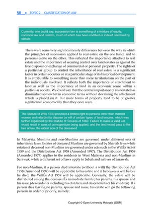 Copyright © Open University Malaysia (OUM)
50 ▶ TOPIC 2 CLASSIFICATION OF LAW
There were some very significant early differences between the way in which
the principles of succession applied to real estate on the one hand, and to
personal estate on the other. This reflected the importance attached to real
estate and the importance of securing control over land estates as against the
free disposal or exchange of commercial or personal property. The rights of
a particular group to control the inheritance of real estate is a significant
factor in certain societies or at a particular stage of its historical development.
It is attributable to something more than mere territorialism on the part of
the individuals involved. It reflects both the importance of attachment to
land as well as the importance of land in an economic sense within a
particular society. We could say that the central importance of real estate has
diminished somewhat in economic terms without devaluing the attachment
which is placed on it. But more forms of property tend to be of greater
significance economically than they once were.
In Malaysia, Muslims and non-Muslims are governed under different sets of
inheritance laws. Estates of deceased Muslims are governed by Shariah laws while
estates of deceased non-Muslims are governed under acts such as the WillÊs Act of
1959 and the Distribution Act 1958 (Amended 1997). The Distribution Act 1958
(Amended 1977) applies to the residents in West Malaysia and non-Muslims in
Sarawak, while a different set of laws apply to Sabah and natives of Sarawak.
For non-Muslims, if a person died intestate (without a will) the Distribution Act
1958 (Amended 1997) will be applicable to his estate and if he leaves a will before
he died, the WillÊs Act 1959 will be applicable. Generally, the estate will be
distributed among the deceasedÊs immediate family; his parents, his spouse and
his issue (descendants including his children and descendants of his children). If a
person dies leaving no parents, spouse and issue, his estate will go the following
persons in order of priority, namely:
 