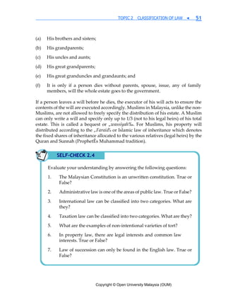 Copyright © Open University Malaysia (OUM)
TOPIC 2 CLASSIFICATION OF LAW ◀ 51
(a) His brothers and sisters;
(b) His grandparents;
(c) His uncles and aunts;
(d) His great grandparents;
(e) His great granduncles and grandaunts; and
(f) It is only if a person dies without parents, spouse, issue, any of family
members, will the whole estate goes to the government.
If a person leaves a will before he dies, the executor of his will acts to ensure the
contents of the will are executed accordingly. Muslims in Malaysia, unlike the non-
Muslims, are not allowed to freely specify the distribution of his estate. A Muslim
can only write a will and specify only up to 1/3 (not to his legal heirs) of his total
estate. This is called a bequest or „wassiyah‰. For Muslims, his property will
distributed according to the „Faraid‰ or Islamic law of inheritance which denotes
the fixed shares of inheritance allocated to the various relatives (legal heirs) by the
Quran and Sunnah (ProphetÊs Muhammad tradition).
SELF-CHECK 2.4
Evaluate your understanding by answering the following questions:
The Malaysian Constitution is an unwritten constitution. True or
False?
Administrative law is one of the areas of public law. True or False?
International law can be classified into two categories. What are
they?
Taxation law can be classified into two categories. What are they?
What are the examples of non-intentional varieties of tort?
In property law, there are legal interests and common law
interests. True or False?
Law of succession can only be found in the English law. True or
False?
 