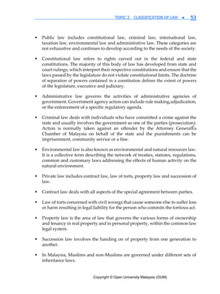 Copyright © Open University Malaysia (OUM)
TOPIC 2 CLASSIFICATION OF LAW ◀ 53
• Public law includes constitutional law, criminal law, international law,
taxation law, environmental law and administrative law. These categories are
not exhaustive and continues to develop according to the needs of the society.
• Constitutional law refers to rights carved out in the federal and state
constitutions. The majority of this body of law has developed from state and
court rulings, which interpret their respective constitutions and ensure that the
laws passed by the legislature do not violate constitutional limits. The doctrine
of separation of powers contained in a constitution defines the extent of powers
of the legislature, executive and judiciary.
• Administrative law governs the activities of administrative agencies of
government. Government agency action can include rule making,adjudication,
or the enforcement of a specific regulatory agenda.
• Criminal law deals with individuals who have committed a crime against the
state and usually involves the government as one of the parties (prosecution).
Action is normally taken against an offender by the Attorney GeneralÊs
Chamber of Malaysia on behalf of the state and the punishments can be
imprisonment, community service or a fine.
• Environmental law is also known as environmental and natural resources law.
It is a collective term describing the network of treaties, statutes, regulations,
common and customary laws addressing the effects of human activity on the
natural environment.
• Private law includes contract law, law of torts, property law and succession of
law.
• Contract law deals with all aspects of the special agreement between parties.
• Law of torts concerned with civil wrongs that cause someone else to suffer loss
or harm resulting in legal liability for the person who commits the tortious act.
• Property law is the area of law that governs the various forms of ownership
and tenancy in real property and in personal property, within the common law
legal system.
• Succession law involves the handing on of property from one generation to
another.
• In Malaysia, Muslims and non-Muslims are governed under different sets of
inheritance laws.
 