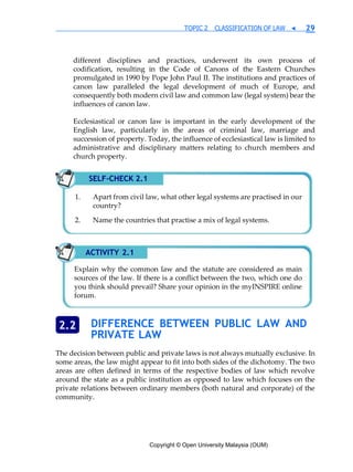 Copyright © Open University Malaysia (OUM)
TOPIC 2 CLASSIFICATION OF LAW ◀ 29
different disciplines and practices, underwent its own process of
codification, resulting in the Code of Canons of the Eastern Churches
promulgated in 1990 by Pope John Paul II. The institutions and practices of
canon law paralleled the legal development of much of Europe, and
consequently both modern civil law and common law (legal system) bear the
influences of canon law.
Ecclesiastical or canon law is important in the early development of the
English law, particularly in the areas of criminal law, marriage and
succession of property. Today, the influence of ecclesiastical law is limited to
administrative and disciplinary matters relating to church members and
church property.
DIFFERENCE BETWEEN PUBLIC LAW AND
PRIVATE LAW
The decision between public and private laws is not always mutually exclusive. In
some areas, the law might appear to fit into both sides of the dichotomy. The two
areas are often defined in terms of the respective bodies of law which revolve
around the state as a public institution as opposed to law which focuses on the
private relations between ordinary members (both natural and corporate) of the
community.
2.2
SELF-CHECK 2.1
Apart from civil law, what other legal systems are practised in our
country?
Name the countries that practise a mix of legal systems.
ACTIVITY 2.1
Explain why the common law and the statute are considered as main
sources of the law. If there is a conflict between the two, which one do
you think should prevail? Share your opinion in the myINSPIRE online
forum.
 