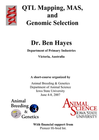 1
QTL Mapping, MAS,
and
Genomic Selection
Dr. Ben Hayes
Department of Primary Industries
Victoria, Australia
A short-course organized by
Animal Breeding & Genetics
Department of Animal Science
Iowa State University
June 4-8, 2007
With financial support from
Pioneer Hi-bred Int.
 