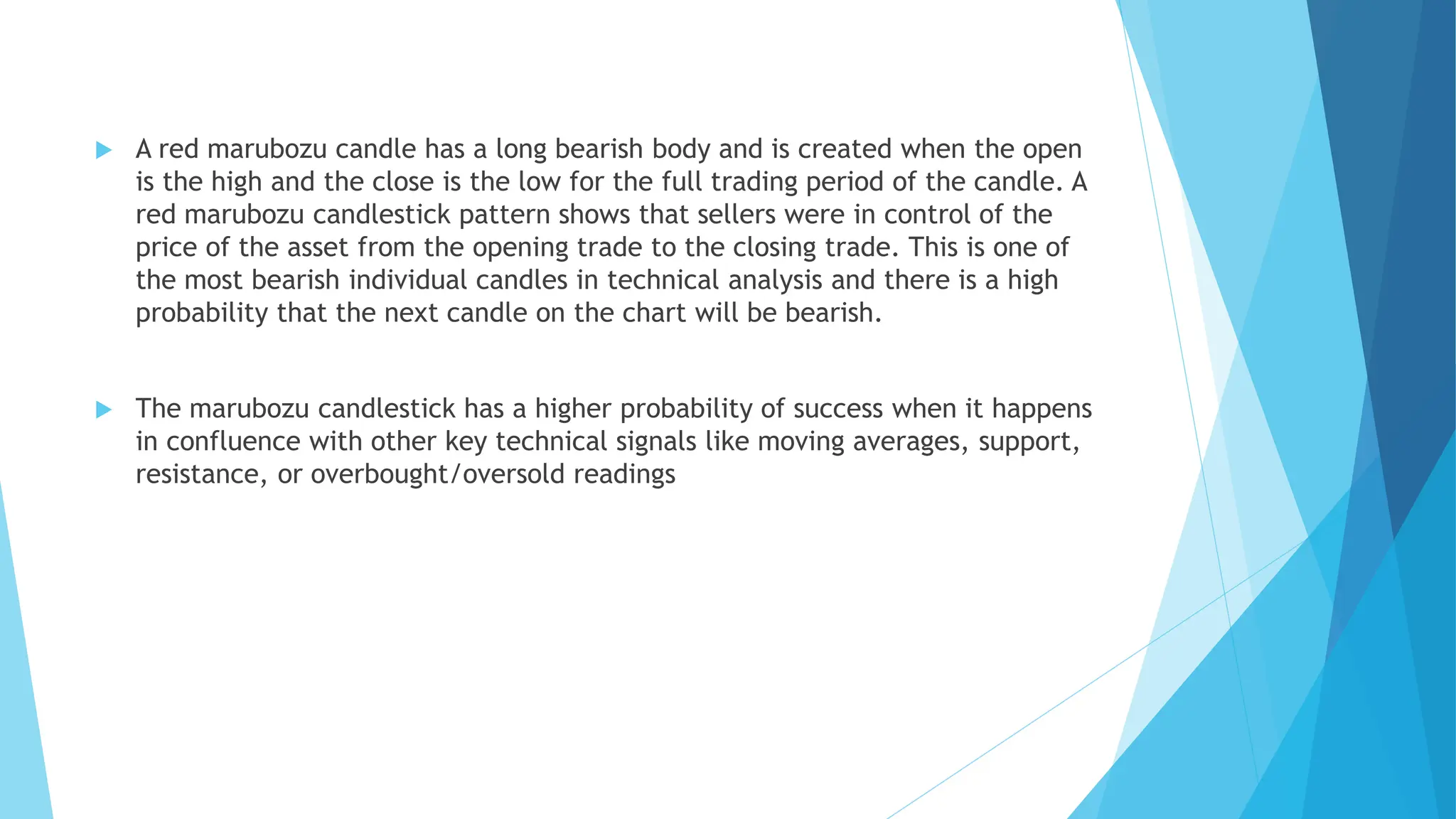  A red marubozu candle has a long bearish body and is created when the open
is the high and the close is the low for the full trading period of the candle. A
red marubozu candlestick pattern shows that sellers were in control of the
price of the asset from the opening trade to the closing trade. This is one of
the most bearish individual candles in technical analysis and there is a high
probability that the next candle on the chart will be bearish.
 The marubozu candlestick has a higher probability of success when it happens
in confluence with other key technical signals like moving averages, support,
resistance, or overbought/oversold readings
 