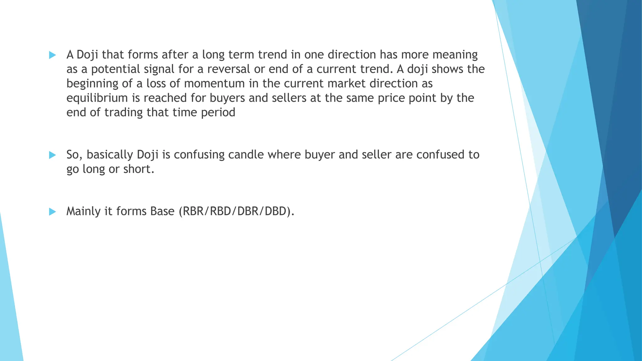  A Doji that forms after a long term trend in one direction has more meaning
as a potential signal for a reversal or end of a current trend. A doji shows the
beginning of a loss of momentum in the current market direction as
equilibrium is reached for buyers and sellers at the same price point by the
end of trading that time period
 So, basically Doji is confusing candle where buyer and seller are confused to
go long or short.
 Mainly it forms Base (RBR/RBD/DBR/DBD).
 