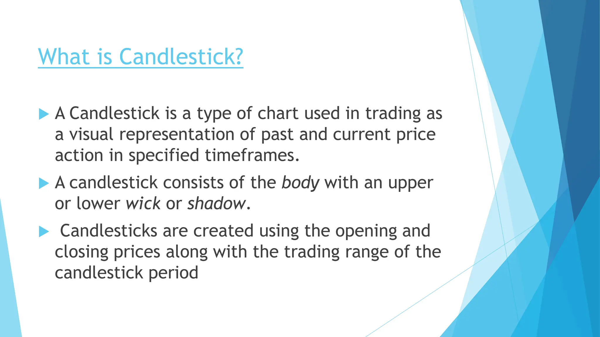 What is Candlestick?
 A Candlestick is a type of chart used in trading as
a visual representation of past and current price
action in specified timeframes.
 A candlestick consists of the body with an upper
or lower wick or shadow.
 Candlesticks are created using the opening and
closing prices along with the trading range of the
candlestick period
 