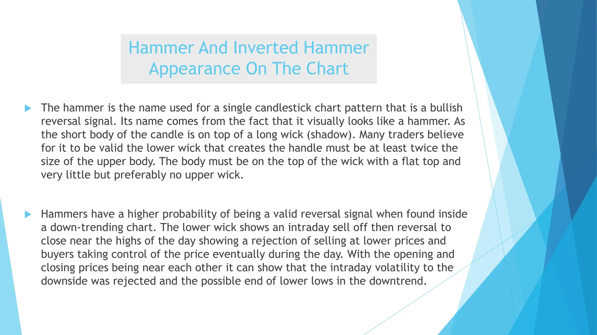 Hammer And Inverted Hammer
Appearance On The Chart
 The hammer is the name used for a single candlestick chart pattern that is a bullish
reversal signal. Its name comes from the fact that it visually looks like a hammer. As
the short body of the candle is on top of a long wick (shadow). Many traders believe
for it to be valid the lower wick that creates the handle must be at least twice the
size of the upper body. The body must be on the top of the wick with a flat top and
very little but preferably no upper wick.
 Hammers have a higher probability of being a valid reversal signal when found inside
a down-trending chart. The lower wick shows an intraday sell off then reversal to
close near the highs of the day showing a rejection of selling at lower prices and
buyers taking control of the price eventually during the day. With the opening and
closing prices being near each other it can show that the intraday volatility to the
downside was rejected and the possible end of lower lows in the downtrend.
 