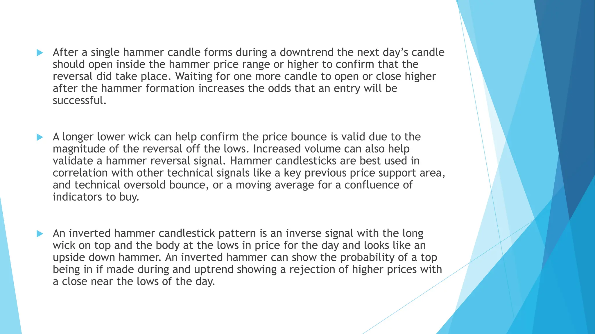  After a single hammer candle forms during a downtrend the next day’s candle
should open inside the hammer price range or higher to confirm that the
reversal did take place. Waiting for one more candle to open or close higher
after the hammer formation increases the odds that an entry will be
successful.
 A longer lower wick can help confirm the price bounce is valid due to the
magnitude of the reversal off the lows. Increased volume can also help
validate a hammer reversal signal. Hammer candlesticks are best used in
correlation with other technical signals like a key previous price support area,
and technical oversold bounce, or a moving average for a confluence of
indicators to buy.
 An inverted hammer candlestick pattern is an inverse signal with the long
wick on top and the body at the lows in price for the day and looks like an
upside down hammer. An inverted hammer can show the probability of a top
being in if made during and uptrend showing a rejection of higher prices with
a close near the lows of the day.
 