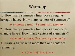 Warm-up
1. How many symmetry lines does a regular
hexagon have? How many centers of symmetry?
       6 symmetry lines, 1 center of symmetry
2. How many symmetry lines does an isosceles
triangle have? How many centers of symmetry?
       3 symmetry lines, 0 centers of symmetry
3. Draw a ﬁgure with more than one center of
symmetry.
               Try y = sin(x) or y = x
