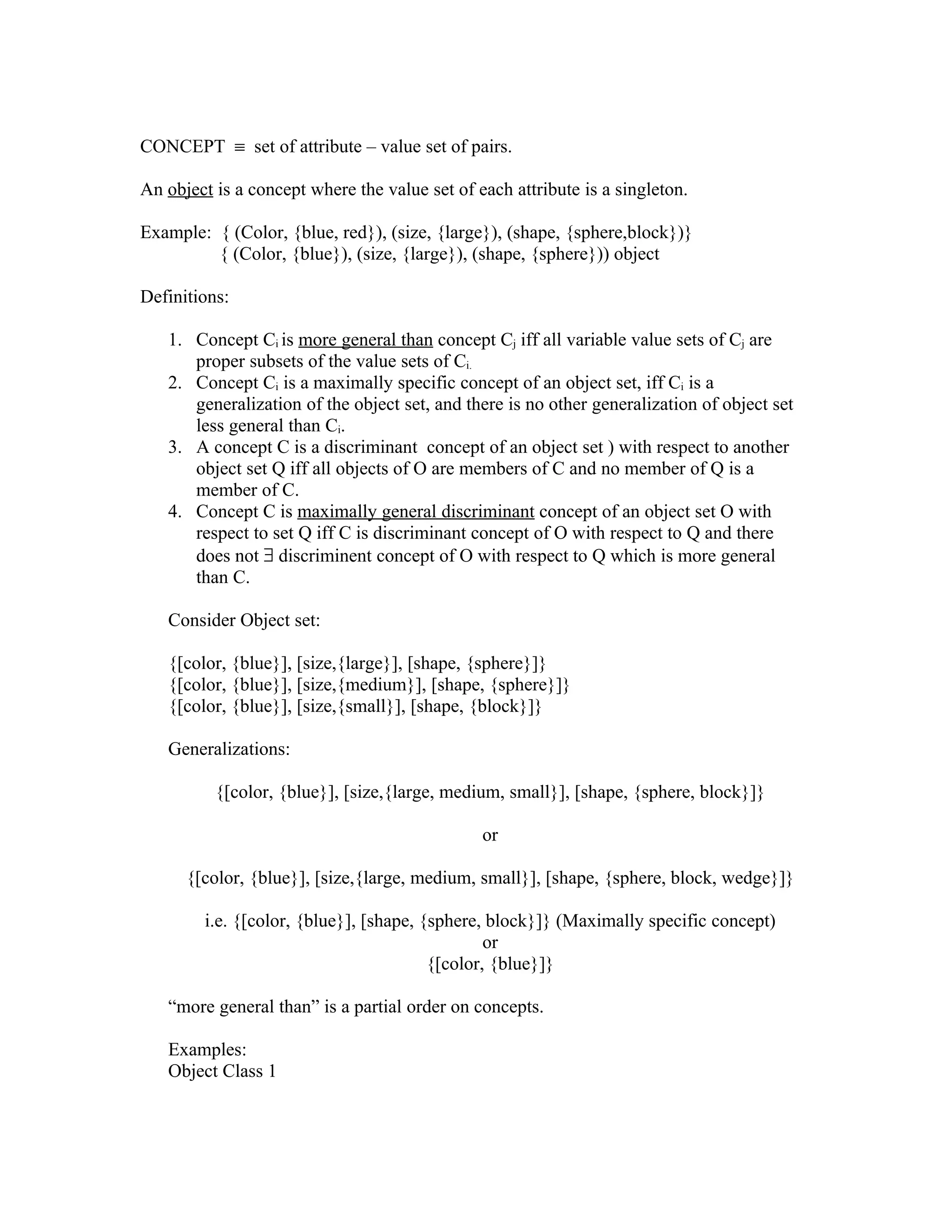 CONCEPT ≡ set of attribute – value set of pairs.

An object is a concept where the value set of each attribute is a singleton.

Example: { (Color, {blue, red}), (size, {large}), (shape, {sphere,block})}
         { (Color, {blue}), (size, {large}), (shape, {sphere})) object

Definitions:

   1. Concept Ci is more general than concept Cj iff all variable value sets of Cj are
      proper subsets of the value sets of Ci.
   2. Concept Ci is a maximally specific concept of an object set, iff Ci is a
      generalization of the object set, and there is no other generalization of object set
      less general than Ci.
   3. A concept C is a discriminant concept of an object set ) with respect to another
      object set Q iff all objects of O are members of C and no member of Q is a
      member of C.
   4. Concept C is maximally general discriminant concept of an object set O with
      respect to set Q iff C is discriminant concept of O with respect to Q and there
      does not ∃ discriminent concept of O with respect to Q which is more general
      than C.

   Consider Object set:

   {[color, {blue}], [size,{large}], [shape, {sphere}]}
   {[color, {blue}], [size,{medium}], [shape, {sphere}]}
   {[color, {blue}], [size,{small}], [shape, {block}]}

   Generalizations:

          {[color, {blue}], [size,{large, medium, small}], [shape, {sphere, block}]}

                                               or

      {[color, {blue}], [size,{large, medium, small}], [shape, {sphere, block, wedge}]}

        i.e. {[color, {blue}], [shape, {sphere, block}]} (Maximally specific concept)
                                                or
                                        {[color, {blue}]}

   “more general than” is a partial order on concepts.

   Examples:
   Object Class 1
 