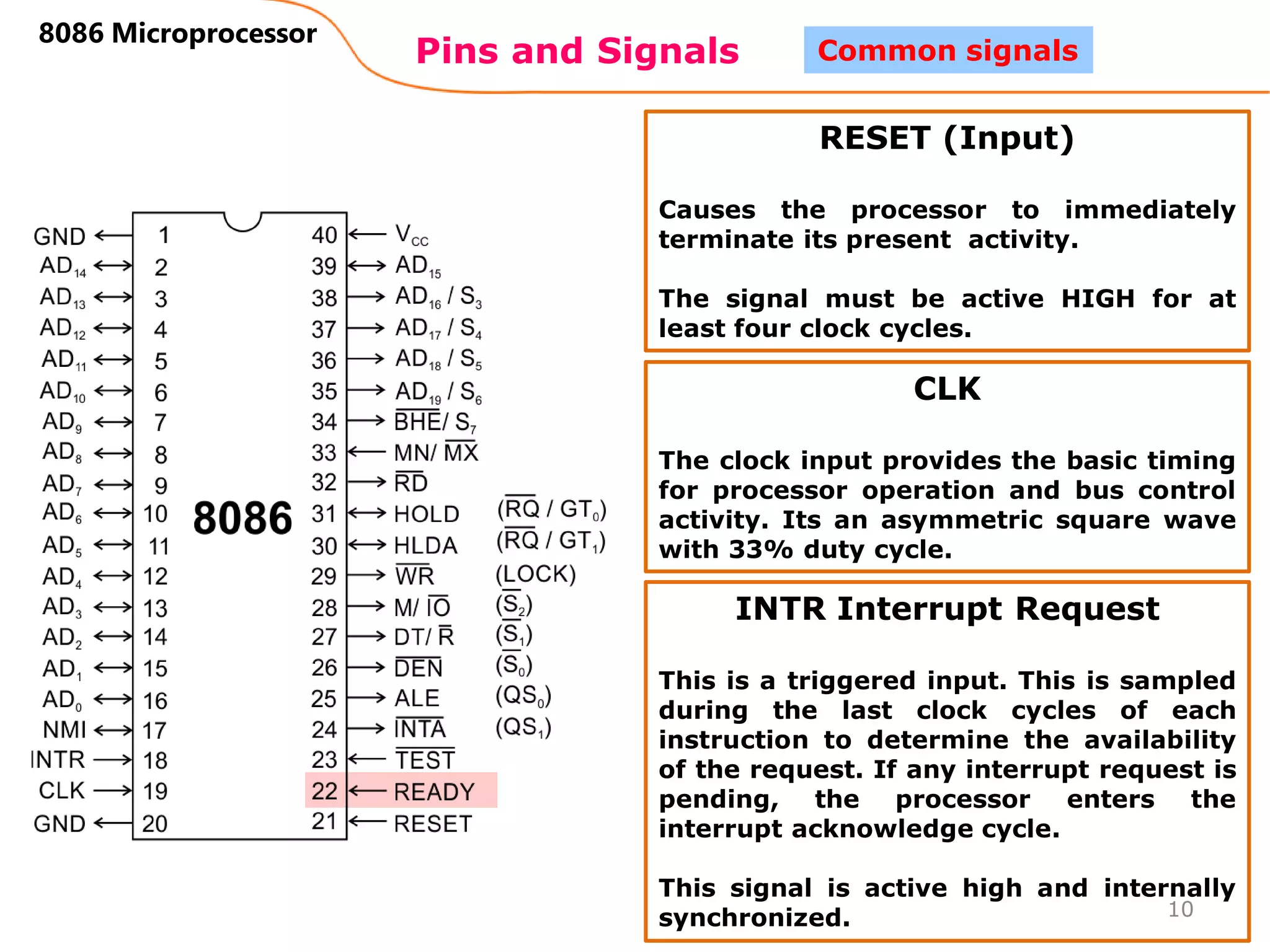 Pins and Signals
8086 Microprocessor
10
Common signals
RESET (Input)
Causes the processor to immediately
terminate its present activity.
The signal must be active HIGH for at
least four clock cycles.
CLK
The clock input provides the basic timing
for processor operation and bus control
activity. Its an asymmetric square wave
with 33% duty cycle.
INTR Interrupt Request
This is a triggered input. This is sampled
during the last clock cycles of each
instruction to determine the availability
of the request. If any interrupt request is
pending, the processor enters the
interrupt acknowledge cycle.
This signal is active high and internally
synchronized.
 