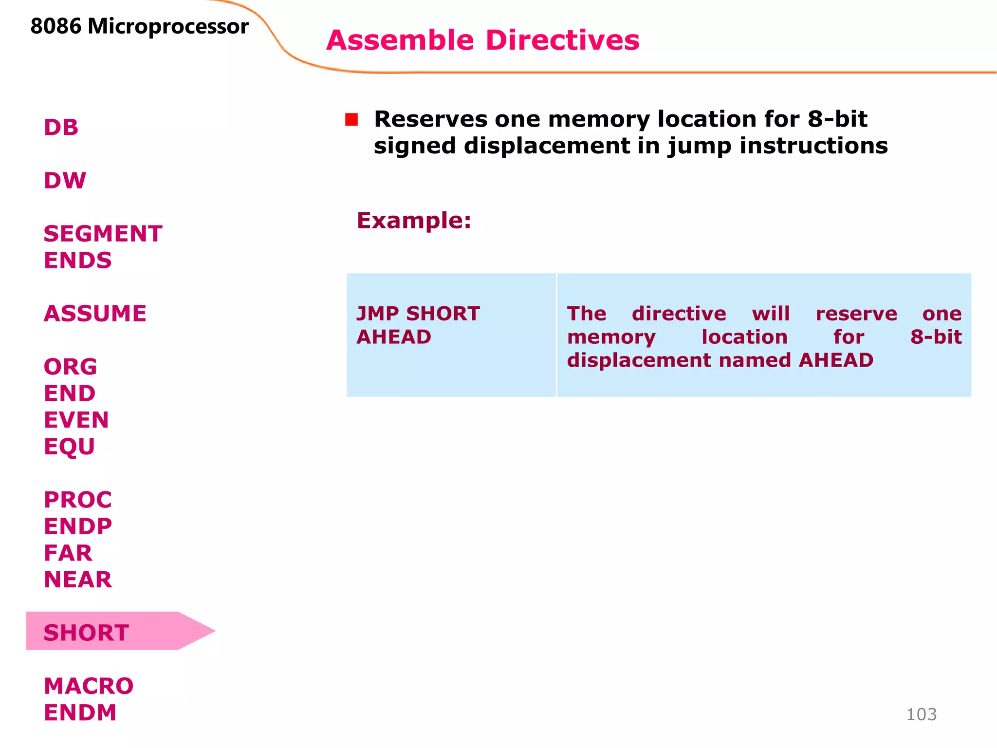 Assemble Directives
103
8086 Microprocessor
DB
DW
SEGMENT
ENDS
ASSUME
ORG
END
EVEN
EQU
PROC
ENDP
FAR
NEAR
SHORT
MACRO
ENDM
Reserves one memory location for 8-bit
signed displacement in jump instructions
JMP SHORT
AHEAD
The directive will reserve one
memory location for 8-bit
displacement named AHEAD
Example:
 
