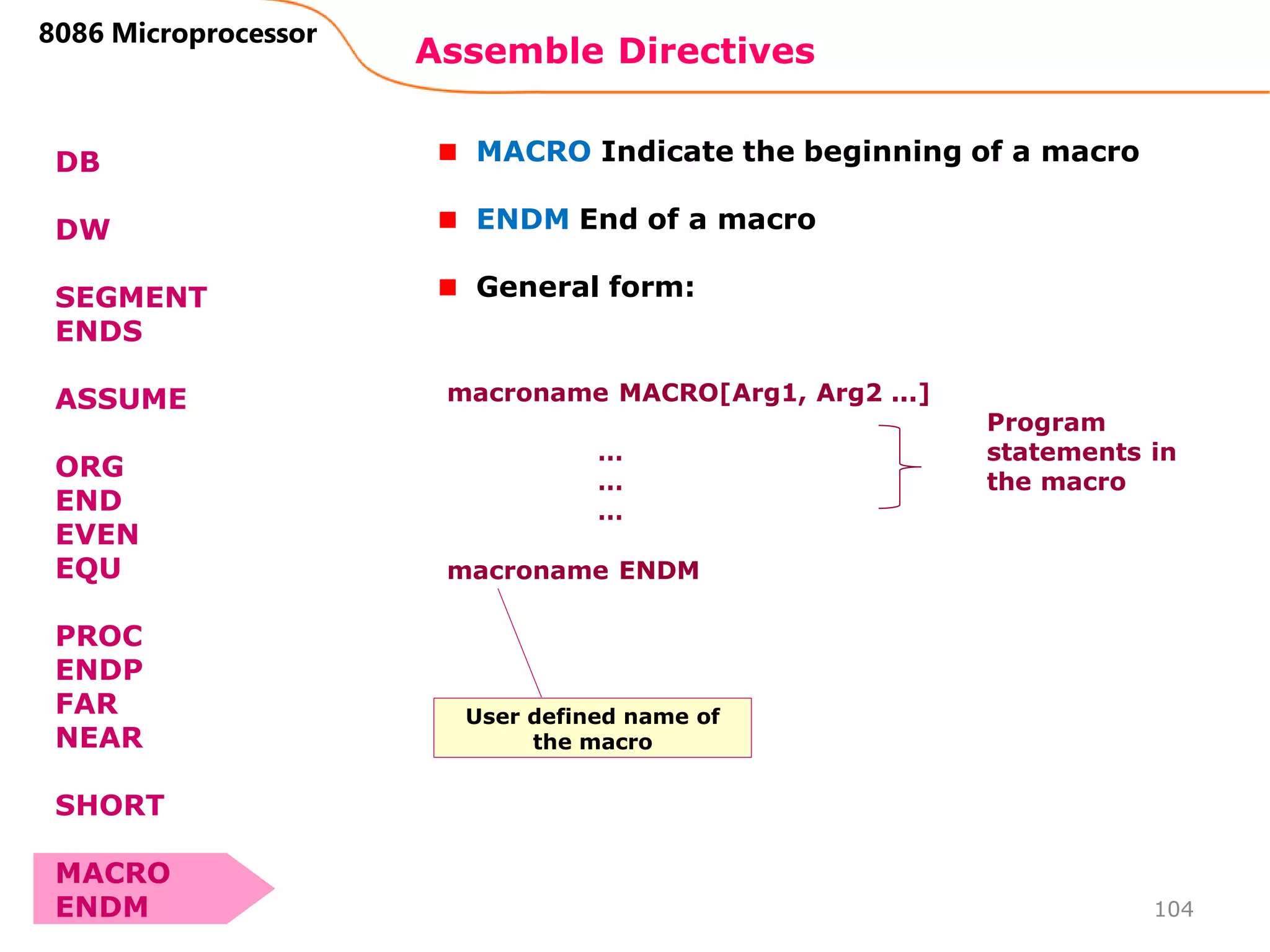 Assemble Directives
104
8086 Microprocessor
DB
DW
SEGMENT
ENDS
ASSUME
ORG
END
EVEN
EQU
PROC
ENDP
FAR
NEAR
SHORT
MACRO
ENDM
MACRO Indicate the beginning of a macro
ENDM End of a macro
General form:
macroname MACRO[Arg1, Arg2 ...]
…
…
…
macroname ENDM
Program
statements in
the macro
User defined name of
the macro
 