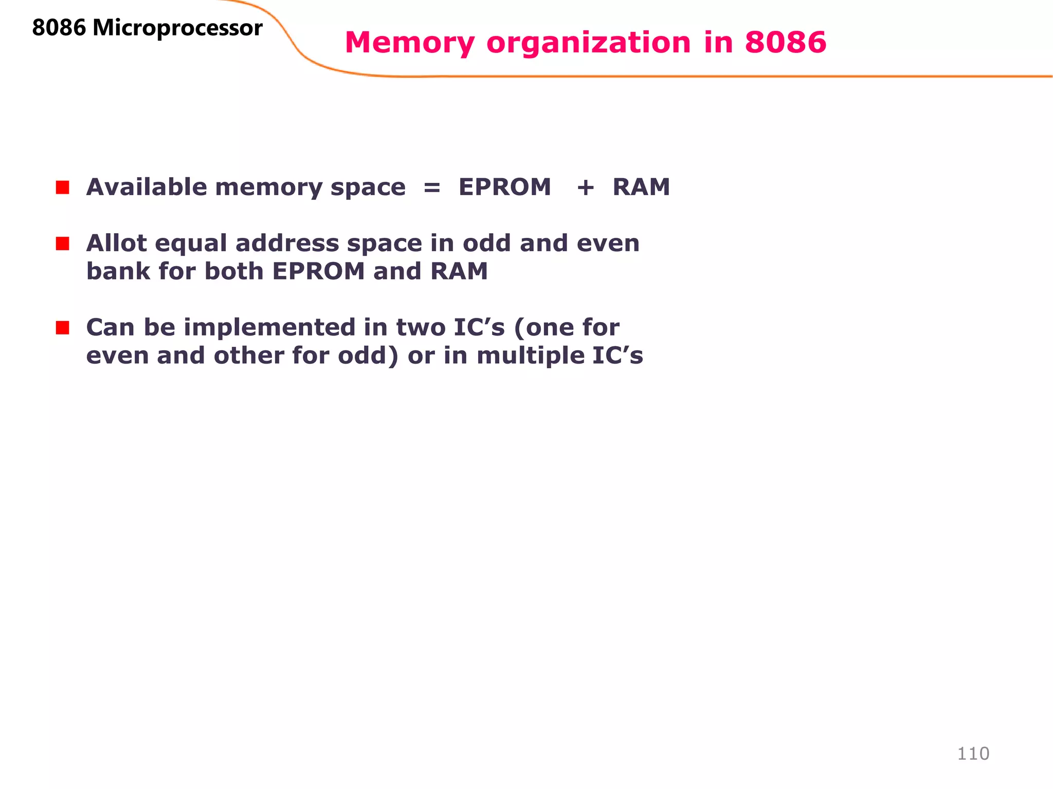 Memory organization in 8086
110
8086 Microprocessor
Available memory space = EPROM + RAM
Allot equal address space in odd and even
bank for both EPROM and RAM
Can be implemented in two IC’s (one for
even and other for odd) or in multiple IC’s
 
