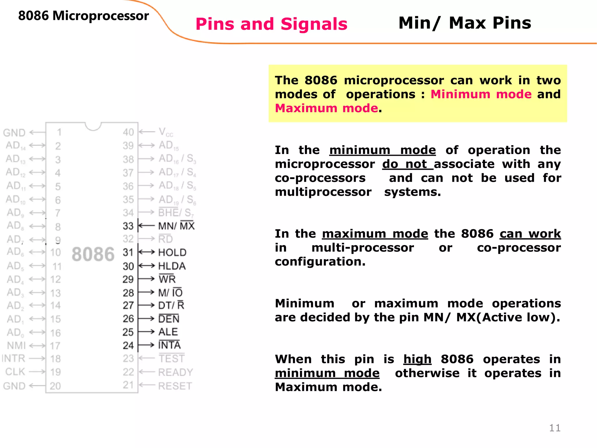 Pins and Signals
8086 Microprocessor
11
Min/ Max Pins
The 8086 microprocessor can work in two
modes of operations : Minimum mode and
Maximum mode.
In the minimum mode of operation the
microprocessor do not associate with any
co-processors and can not be used for
multiprocessor systems.
In the maximum mode the 8086 can work
in multi-processor or co-processor
configuration.
Minimum or maximum mode operations
are decided by the pin MN/ MX(Active low).
When this pin is high 8086 operates in
minimum mode otherwise it operates in
Maximum mode.
 